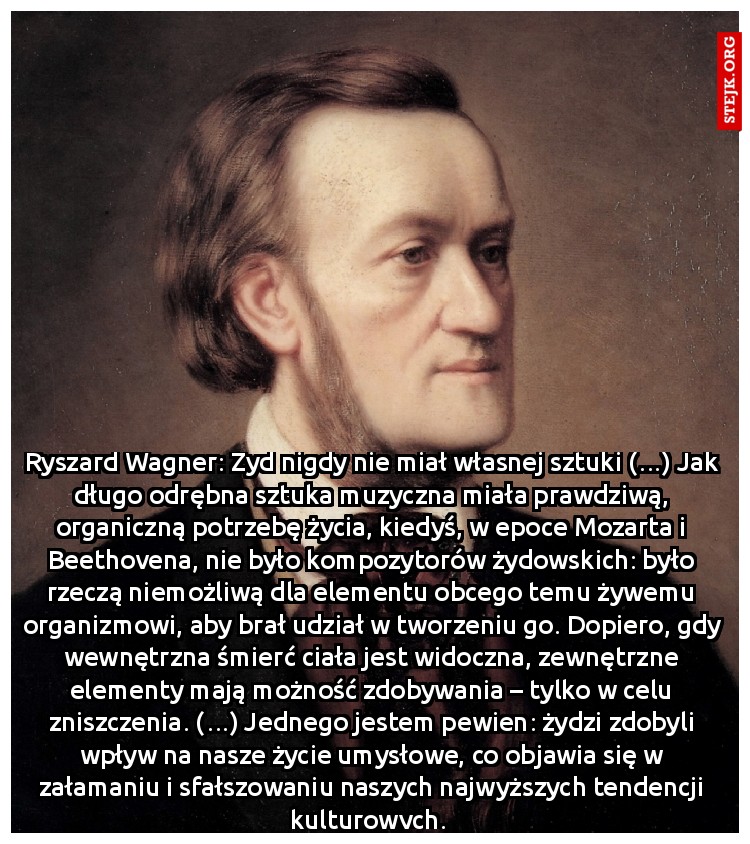 Ryszard Wagner: Żyd nigdy nie miał własnej sztuki (…) Jak długo odrębna sztuka muzyczna miała prawdziwą, organiczną potrzebę życia, kiedyś, w epoce Mozarta i Beethovena, nie było kompozytorów żydowskich: było rzeczą niemożliwą dla elementu obcego temu żywemu organizmowi, aby brał udział w tworzeniu go. Dopiero, gdy wewnętrzna śmierć ciała jest widoczna, zewnętrzne elementy mają możność zdobywania – tylko w celu zniszczenia. (…) Jednego jestem pewien: żydzi zdobyli wpływ na nasze życie umysłowe, co objawia się w załamaniu i sfałszowaniu naszych najwyższych tendencji kulturowych. 