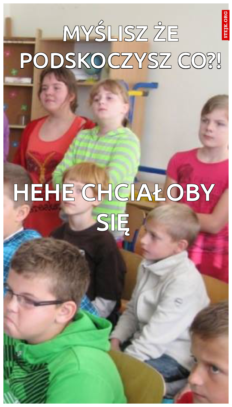 Myślisz że podskoczysz co?!