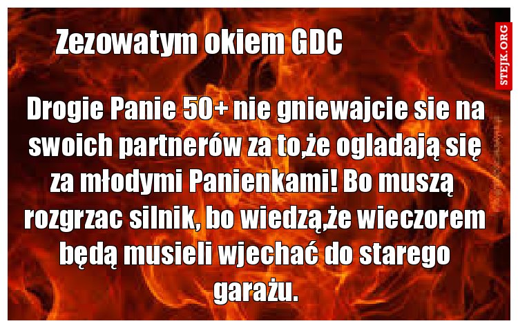 Drogie Panie 50  nie gniewajcie sie na swoich partnerów za to,że ogladają się za młodymi Panienkami! Bo muszą  rozgrzac silnik, bo wiedzą,że wieczorem będą musieli wjechać do starego garażu.