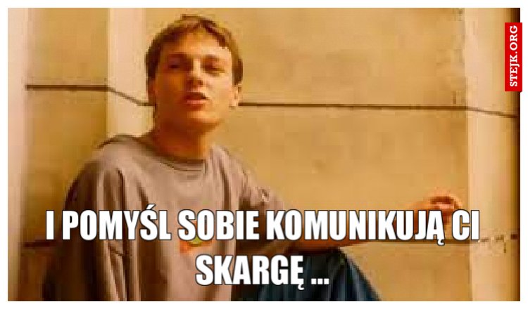 i pomyśl sobie komunikują ci skargę ...