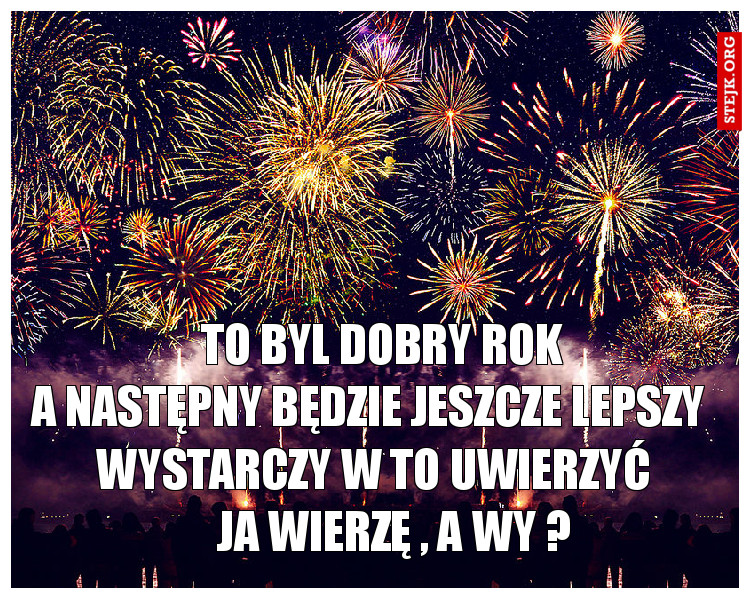                   TO BYL DOBRY ROK                 A NASTĘPNY BĘDZIE JESZCZE LEPSZY         WYSTARCZY W TO UWIERZYĆ            JA WIERZĘ , A WY ? 