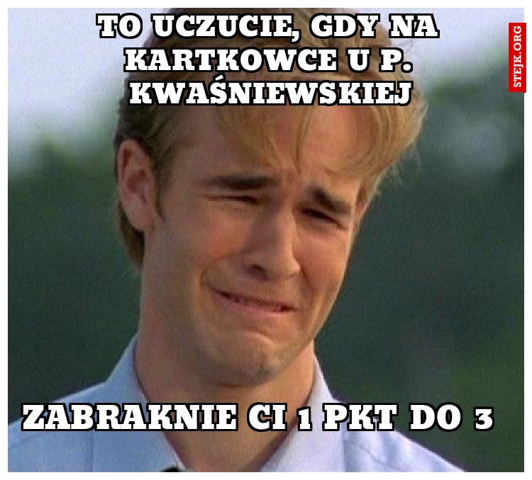 to uczucie, gdy na kartkowce u p. Kwaśniewskiej