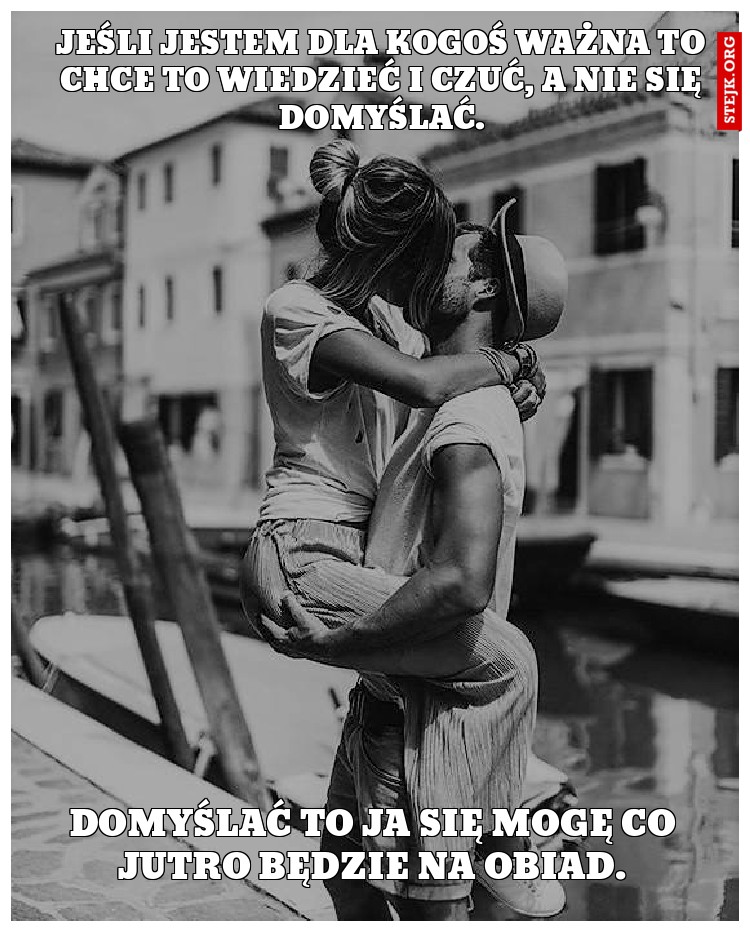 Jeśli jestem dla kogoś ważna to chce to wiedzieć i czuć, a nie się domyślać.