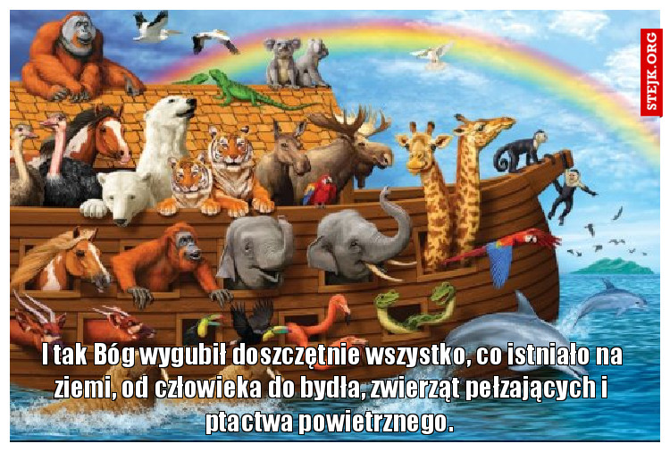 I tak Bóg wygubił doszczętnie wszystko, co istniało na ziemi, od człowieka do bydła, zwierząt pełzających i ptactwa powietrznego. 