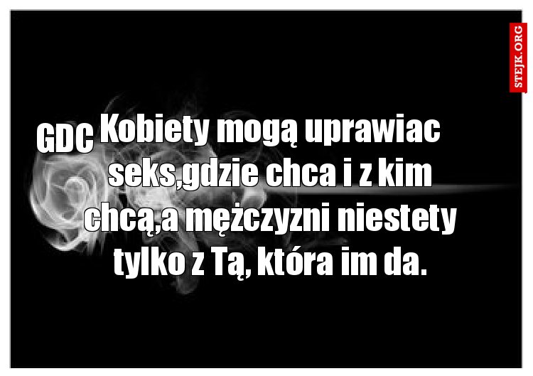 Kobiety mogą uprawiac seks,gdzie chca i z kim chcą,a mężczyzni niestety tylko z Tą, która im da.