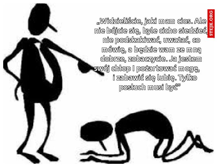 „Widzieliście, jaki mam cios. Ale nie bójcie się, byle cicho siedzieć, nie podskakiwać, uważać, co mówię, a będzie wam ze mną dobrze, zobaczycie. Ja jestem swój chłop I pożartować mogę,          i zabawić się lubię. Tylko posłuch musi być”  