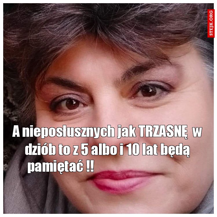 A nieposłusznych jak TRZASNĘ  w dziób to z 5 albo i 10 lat będą