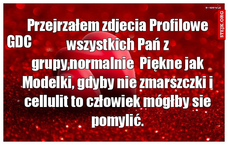 Przejrzałem zdjecia Profilowe wszystkich Pań z grupy,normalnie  Piękne jak Modelki, gdyby nie zmarszczki i cellulit to człowiek mógłby sie pomylić.