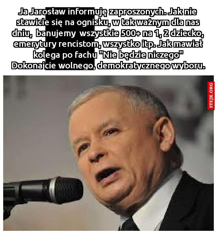 Ja Jarosław informuję zaproszonych. Jak nie stawicie się na ognisku, w tak ważnym dla nas dniu,  banujemy  wszystkie 500  na 1, 2 dziecko, emerytury rencistom, wszystko itp. Jak mawiał kolega po fachu "Nie będzie niczego" Dokonajcie wolnego, demokratycznego wyboru.