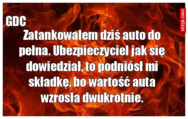 Zatankowałem dziś auto do pełna. Ubezpieczyciel jak się dowiedział, to podniósł mi składkę, bo wartość auta wzrosła dwukrotnie.