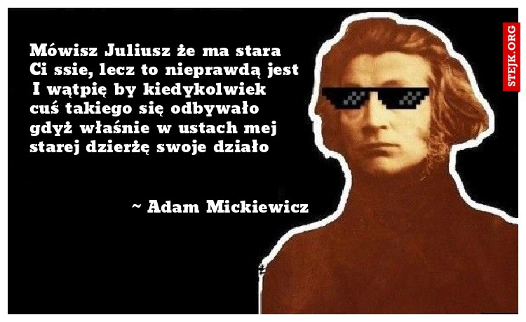 Mówisz Juliusz że ma stara Ci ssie, lecz to nieprawdą jest I wątpię by kiedykolwiek cuś takiego się odbywało gdyż właśnie w ustach mej starej dzierżę swoje działo