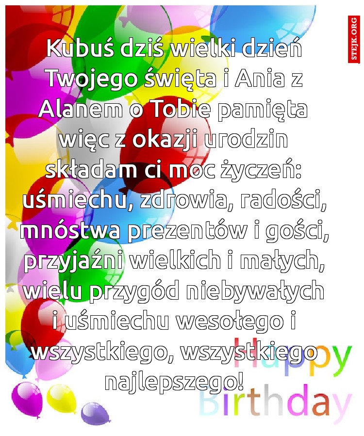 Kubuś dziś wielki dzień Twojego święta i Ania z Alanem o Tobie pamięta więc z okazji urodzin składam ci moc życzeń: uśmiechu, zdrowia, radości, mnóstwa prezentów i gości, przyjaźni wielkich i małych, wielu przygód niebywałych i uśmiechu wesołego i wszystkiego, wszystkiego najlepszego!