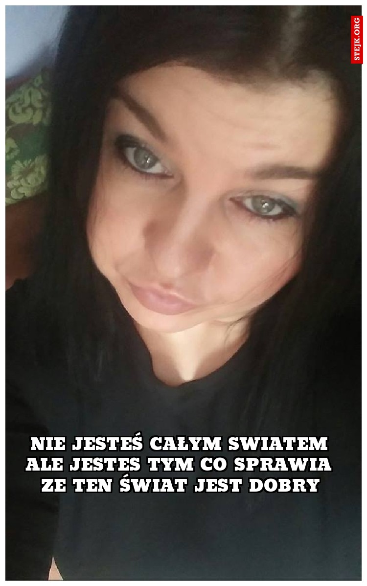 Nie jesteś całym swiatem ale jestes tym co sprawia ze ten świat jest dobry
