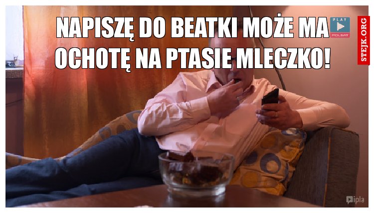 Napiszę do Beatki może ma ochotę na ptasie mleczko!