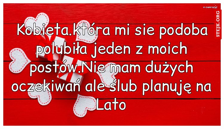 Kobieta.która mi sie podoba polubiła jeden z moich postów.Nie mam dużych oczekiwań ale ślub planuję na Lato