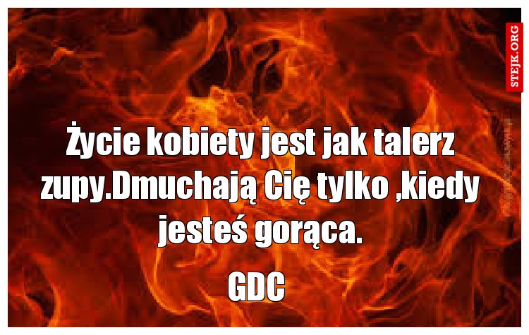 Życie kobiety jest jak talerz zupy.Dmuchają Cię tylko ,kiedy jesteś gorąca.