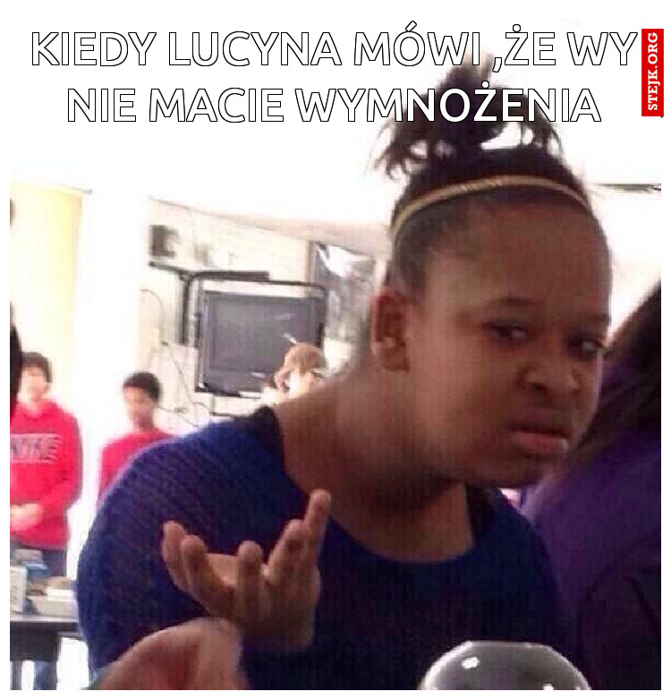 Kiedy Lucyna mówi ,że wy nie macie wymnożenia