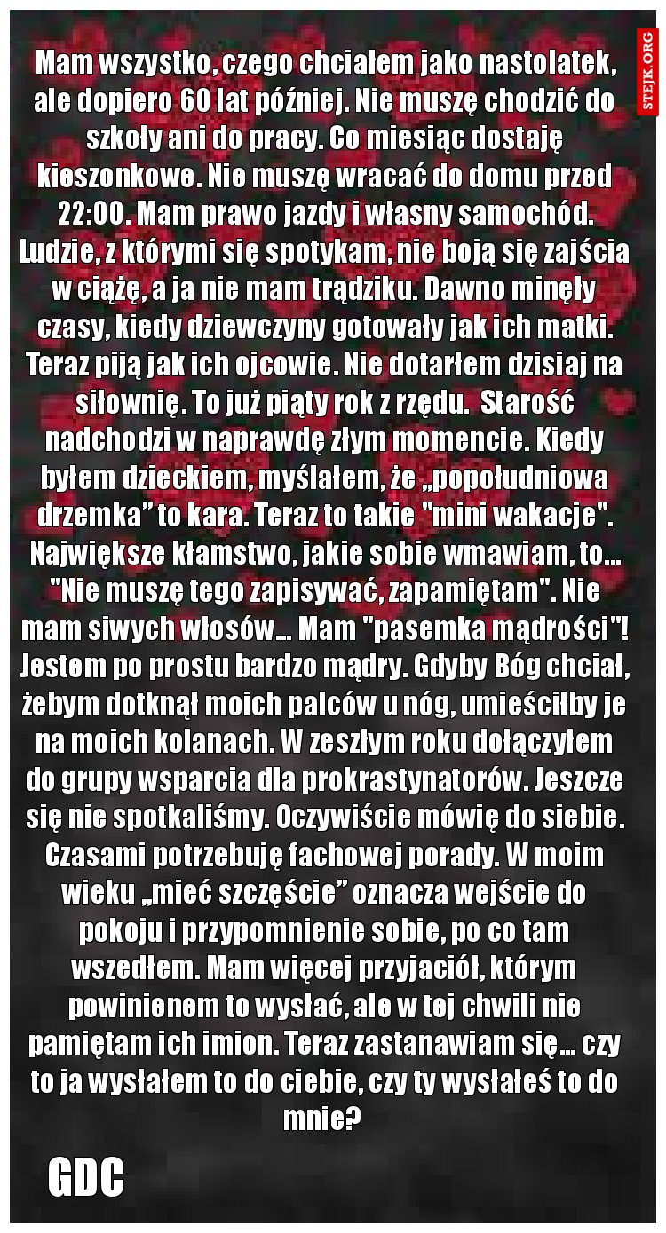 Mam wszystko, czego chciałem jako nastolatek, ale dopiero 60 lat później. Nie muszę chodzić do szkoły ani do pracy. Co miesiąc dostaję kieszonkowe. Nie muszę wracać do domu przed 22:00. Mam prawo jazdy i własny samochód. Ludzie, z którymi się spotykam, nie boją się zajścia w ciążę, a ja nie mam trądziku. Dawno minęły czasy, kiedy dziewczyny gotowały jak ich matki. Teraz piją jak ich ojcowie. Nie dotarłem dzisiaj na siłownię. To już piąty rok z rzędu.  Starość nadchodzi w naprawdę złym momencie. Kiedy byłem dzieckiem, myślałem, że „popołudniowa drzemka” to kara. Teraz to takie "mini wakacje". Największe kłamstwo, jakie sobie wmawiam, to... "Nie muszę tego zapisywać, zapamiętam". Nie mam siwych włosów... Mam "pasemka mądrości"! Jestem po prostu bardzo mądry. Gdyby Bóg chciał, żebym dotknął moich palców u nóg, umieściłby je na moich kolanach. W zeszłym roku dołączyłem do grupy wsparcia dla prokrastynatorów. Jeszcze się nie spotkaliśmy. Oczywiście mówię do siebie. Czasami potrzebuję fachowej porady. W moim wieku „mieć szczęście” oznacza wejście do pokoju i przypomnienie sobie, po co tam wszedłem. Mam więcej przyjaciół, którym powinienem to wysłać, ale w tej chwili nie pamiętam ich imion. Teraz zastanawiam się... czy to ja wysłałem to do ciebie, czy ty wysłałeś to do mnie? 