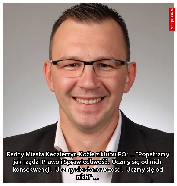 Radny Miasta Kedzierzyn-Koźle z klubu PO: …"Popatrzmy jak rządzi Prawo i Sprawiedliwość.  Uczmy się od nich konsekwencji.  Uczmy się stanowczości.  Uczmy się od nich!"…