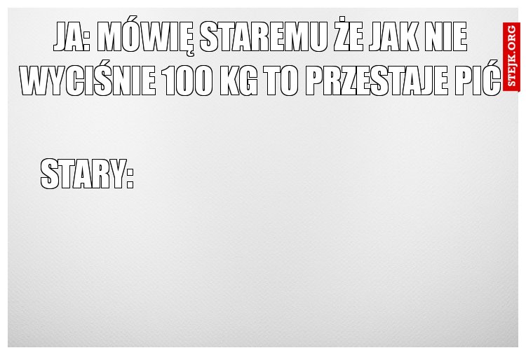 Ja: mówię staremu że jak nie wyciśnie 100 kg to przestaje pić