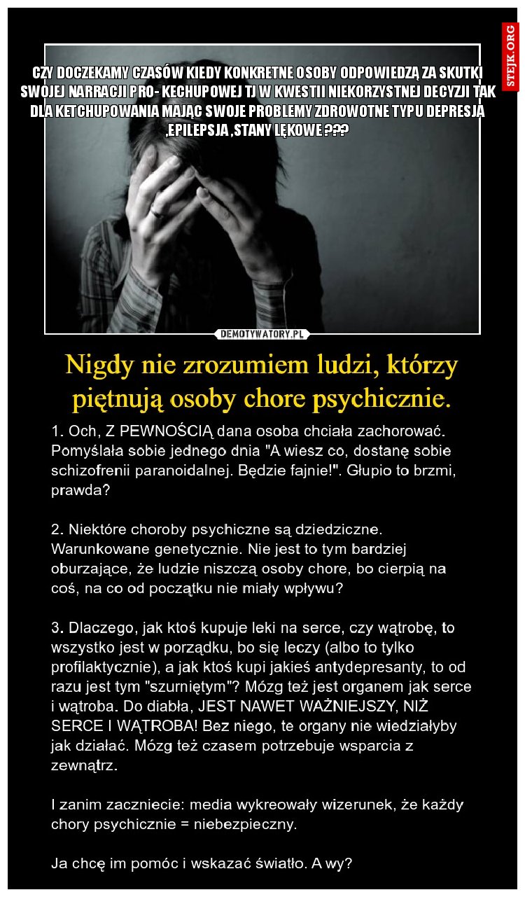 CZY DOCZEKAMY CZASÓW KIEDY KONKRETNE OSOBY ODPOWIEDZĄ ZA SKUTKI SWOJEJ NARRACJI PRO- KECHUPOWEJ TJ W KWESTII NIEKORZYSTNEJ DECYZJI TAK DLA KETCHUPOWANIA MAJĄC SWOJE PROBLEMY ZDROWOTNE TYPU DEPRESJA ,EPILEPSJA ,STANY LĘKOWE ???